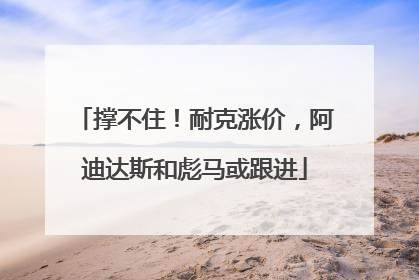撑不住！耐克涨价，阿迪达斯和彪马或跟进