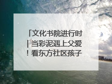 文化书院进行时｜当彩泥遇上父爱！看东方社区孩子们 “捏” 出心目中的爸爸