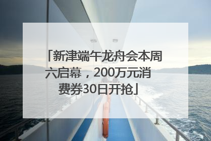 新津端午龙舟会本周六启幕，200万元消费券30日开抢