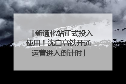 新通化站正式投入使用！沈白高铁开通运营进入倒计时