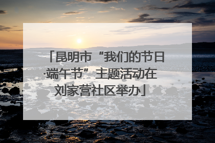 昆明市“我们的节日·端午节”主题活动在刘家营社区举办