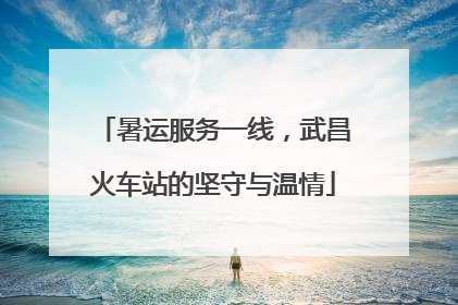 暑运服务一线，武昌火车站的坚守与温情