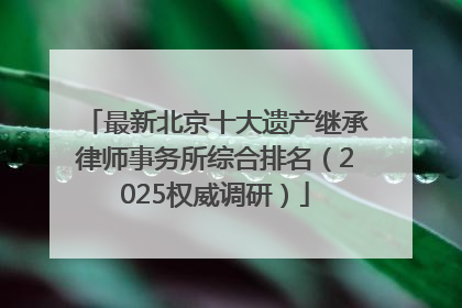 最新北京十大遗产继承律师事务所综合排名（2025权威调研）