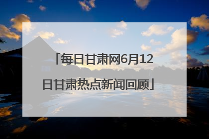 每日甘肃网6月12日甘肃热点新闻回顾