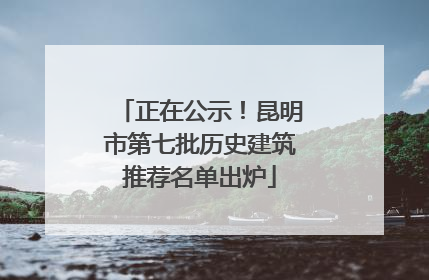 正在公示！昆明市第七批历史建筑推荐名单出炉