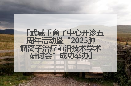 武威重离子中心开诊五周年活动暨“2025肿瘤离子治疗前沿技术学术研讨会”成功举办