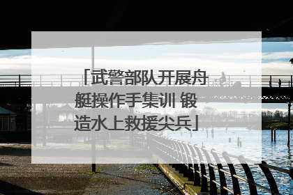 武警部队开展舟艇操作手集训 锻造水上救援尖兵