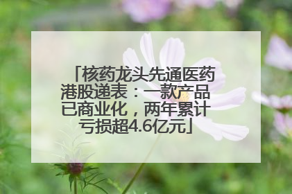 核药龙头先通医药港股递表：一款产品已商业化，两年累计亏损超4.6亿元