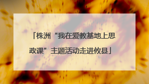 株洲“我在爱教基地上思政课”主题活动走进攸县