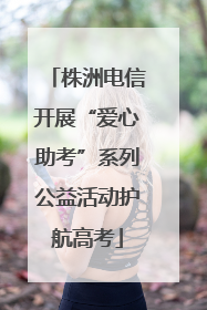 株洲电信开展“爱心助考”系列公益活动护航高考
