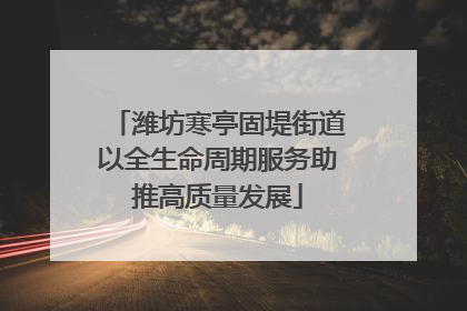 潍坊寒亭固堤街道以全生命周期服务助推高质量发展