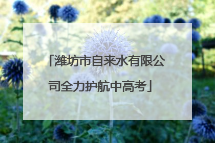 潍坊市自来水有限公司全力护航中高考