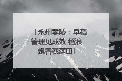 永州零陵：早稻管理见成效 稻浪飘香穗满田