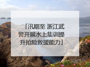 汛期至 浙江武警开展水上集训提升抢险救援能力