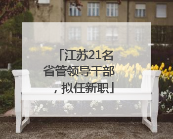 江苏21名省管领导干部，拟任新职