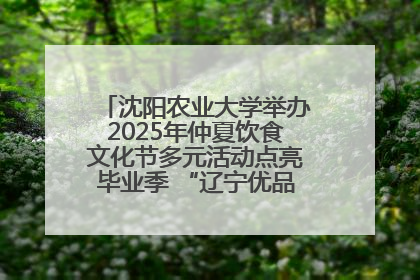 沈阳农业大学举办2025年仲夏饮食文化节多元活动点亮毕业季 “辽宁优品”进校园首站启动