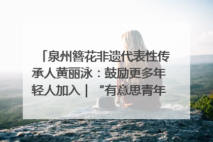 泉州簪花非遗代表性传承人黄丽泳：鼓励更多年轻人加入｜“有意思青年”高校公益计划