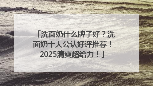 洗面奶什么牌子好？洗面奶十大公认好评推荐！2025清爽超给力！