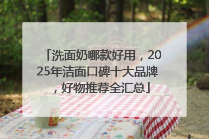 洗面奶哪款好用，2025年洁面口碑十大品牌，好物推荐全汇总