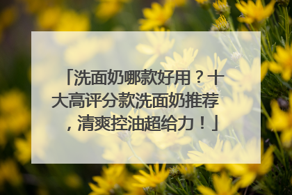 洗面奶哪款好用？十大高评分款洗面奶推荐，清爽控油超给力！