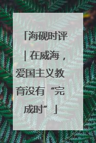 海砚时评｜在威海，爱国主义教育没有“完成时”