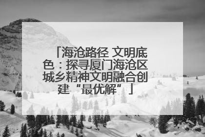 海沧路径 文明底色：探寻厦门海沧区城乡精神文明融合创建“最优解”