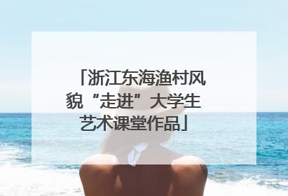浙江东海渔村风貌“走进”大学生艺术课堂作品