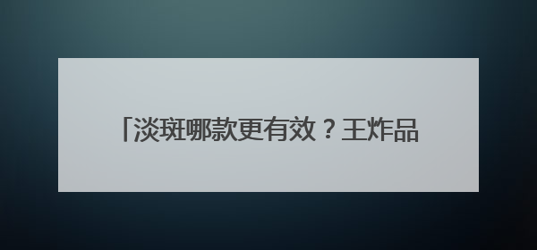 淡斑哪款更有效？王炸品牌：十大祛斑产品排名