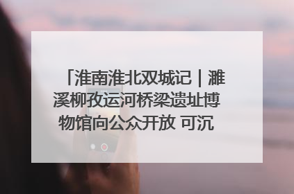淮南淮北双城记｜濉溪柳孜运河桥梁遗址博物馆向公众开放 可沉浸式触摸历史