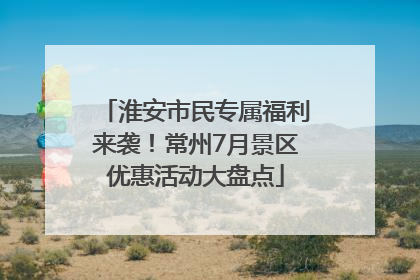 淮安市民专属福利来袭！常州7月景区优惠活动大盘点