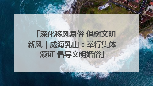 深化移风易俗 倡树文明新风｜威海乳山：举行集体颁证 倡导文明婚俗