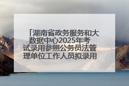 湖南省政务服务和大数据中心2025年考试录用参照公务员法管理单位工作人员拟录用人员名单公示