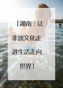 湖南：让非遗文化走进生活走向世界