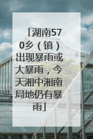 湖南570乡（镇）出现暴雨或大暴雨，今天湘中湘南局地仍有暴雨