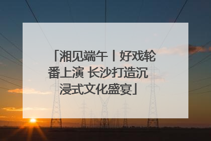 湘见端午丨好戏轮番上演 长沙打造沉浸式文化盛宴