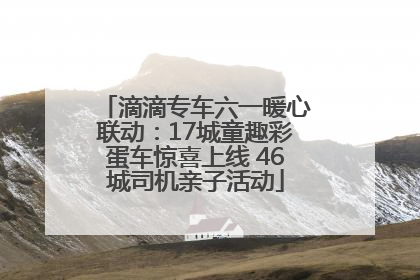 滴滴专车六一暖心联动：17城童趣彩蛋车惊喜上线 46城司机亲子活动