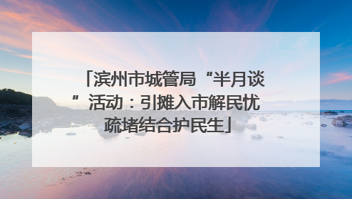 滨州市城管局“半月谈”活动：引摊入市解民忧 疏堵结合护民生