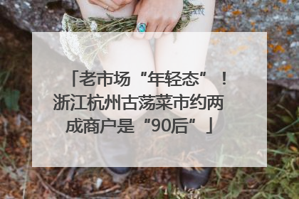 老市场“年轻态”！浙江杭州古荡菜市约两成商户是“90后”