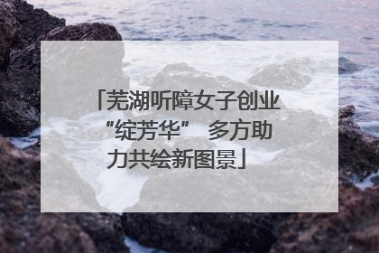 芜湖听障女子创业“绽芳华” 多方助力共绘新图景