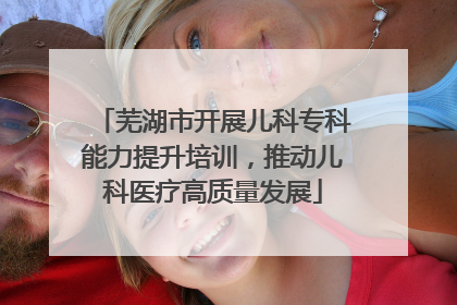 芜湖市开展儿科专科能力提升培训，推动儿科医疗高质量发展