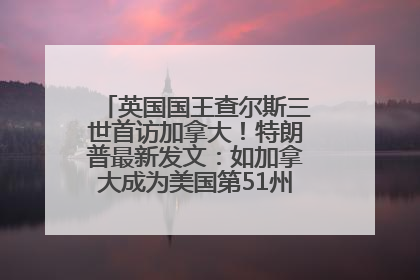 英国国王查尔斯三世首访加拿大！特朗普最新发文：如加拿大成为美国第51州可免费用“金穹”