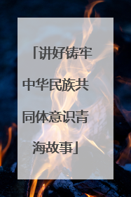 讲好铸牢中华民族共同体意识青海故事
