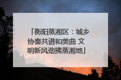 衡阳蒸湘区：城乡协奏共谱和美曲 文明新风劲拂蒸湘地