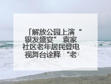 解放公园上演“银发盛宴” 袁家社区老年居民登电视舞台诠释 “老有所乐”