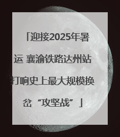 迎接2025年暑运 襄渝铁路达州站打响史上最大规模换岔“攻坚战”