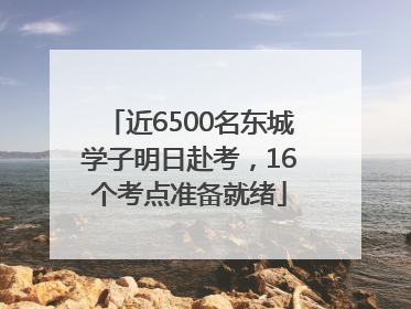 近6500名东城学子明日赴考，16个考点准备就绪