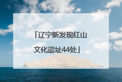 辽宁新发现红山文化遗址44处