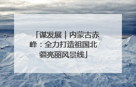 谋发展｜内蒙古赤峰：全力打造祖国北疆亮丽风景线