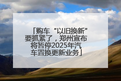购车“以旧换新”要抓紧了，郑州宣布将暂停2025年汽车置换更新业务