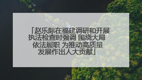 赵乐际在福建调研和开展执法检查时强调 围绕大局 依法履职 为推动高质量发展作出人大贡献